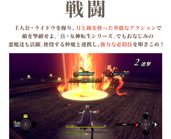 戦闘 主人公・ライドウを操り、刀と銃を使った華麗なアクションで敵を撃破せよ。「真・女神転生シリーズ」でもおなじみの悪魔達も活躍。使役する仲魔と連携し、強力な必殺技を叩きこめ!