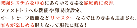 戦闘システムを中心にあらゆる要素を徹底的に改善。ファストトラベル機能や難易度設定、オートセーブ機能などリマスターならではの要素も追加され、誰もが楽しめる形となって現代に蘇る!