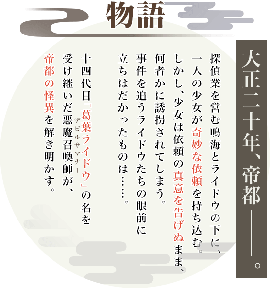 物語 大正二十年、帝都――。 探偵業を営む鳴海とライドウの下に、一人の少女が奇妙な依頼を持ち込む。しかし、少女は依頼の真意を告げぬまま、何者かに誘拐されてしまう。事件を追うライドウたちの眼前に立ちはだかったものは……。十四代目「葛葉ライドウ」の名を受け継いだ悪魔召喚師(デビルサマナー)が、帝都の怪異を解き明かす。