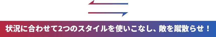 状況に合わせて二つのスタイルを使いこなし、敵を蹴散らせ!