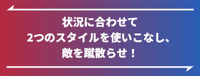 状況に合わせて二つのスタイルを使いこなし、敵を蹴散らせ!