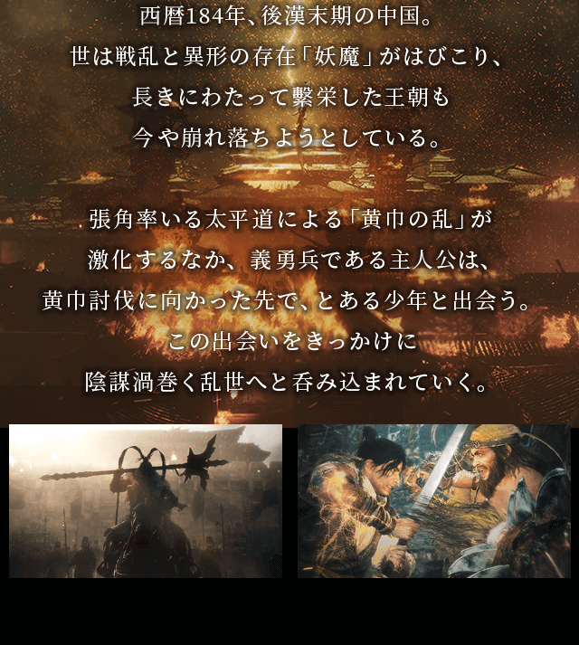 西暦184年、後漢末期の中国。 世は戦乱と異形の存在「妖魔」がはびこり、 長きにわたって繁栄した王朝も今や崩れ落ちようとしている。張角率いる太平道による「黄巾の乱」が激化するなか、義勇兵である主人公は、黄巾討伐に向かった先で、とある少年と出会う。この出会いをきっかけに陰謀渦巻く乱世へと呑み込まれていく。