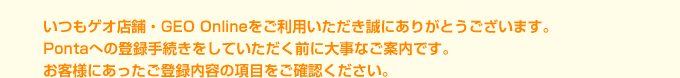 いつもゲオ店舗・GEO Onlineをご利用いただき誠にありがとうございます。Pontaへの登録手続きをしていただく前に大事なご案内です。お客様にあったご登録内容の項目をご確認ください。