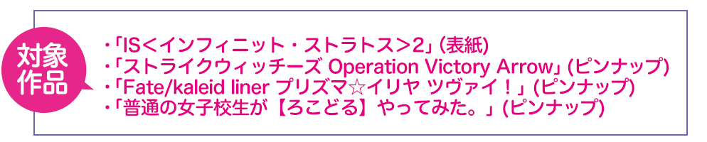 「IS<インフィニット・ストラトス>2」、「ストライクウィッチーズ Operation Victory Arrow」、「Fate/kaleid liner プリズマ☆イリヤ　ツヴァイ！」、「普通の女子高生が【ろこどる】やってみた。