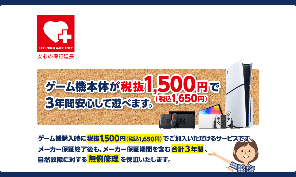 ゲオゲーム機本体安心プラス保証 新品ゲーム機本体の購入時が加入のチャンスです！ ゲーム機本体が税抜1,500円（税込1,650円）で3年間安心して遊べます。