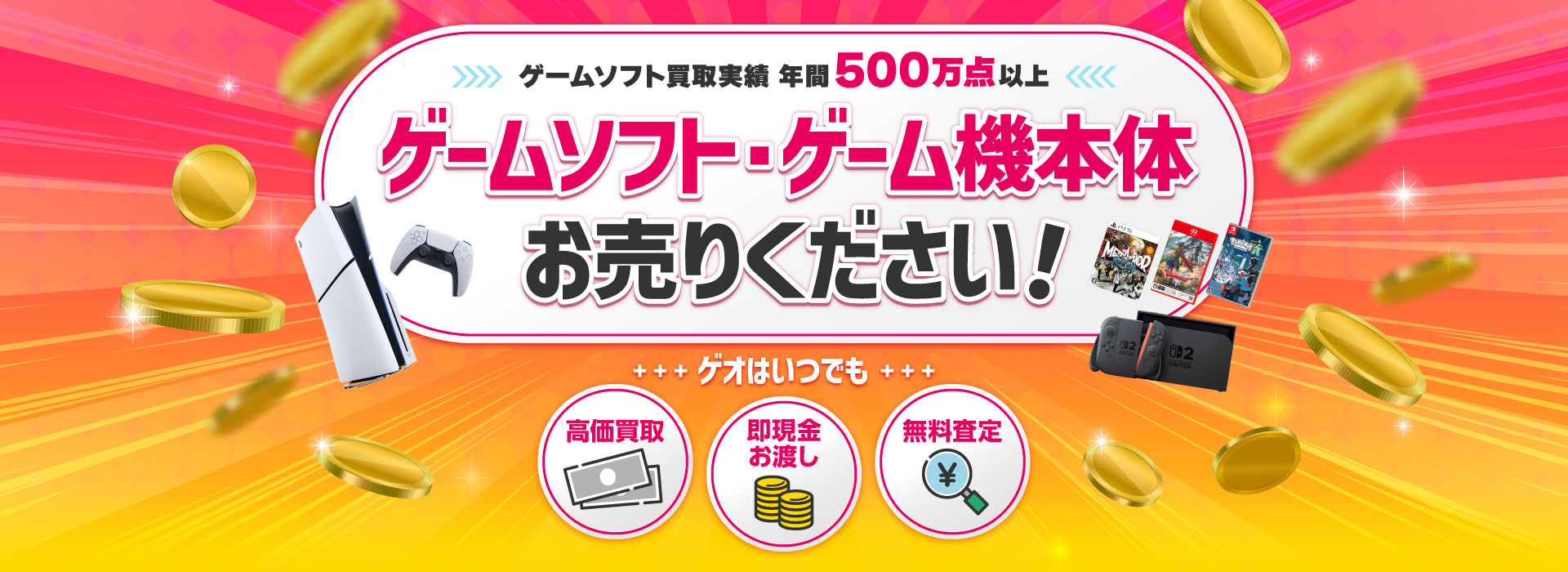 ゲームソフト買取実績 年間500万点以上 ゲームソフト・ゲーム機 お売りください! ゲオはいつでも高価買取 即現金お渡し 無料査定