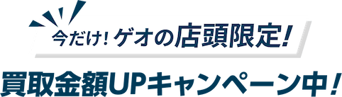 今だけ！ゲオの店頭限定！ 買取金額UPキャンペーン中！