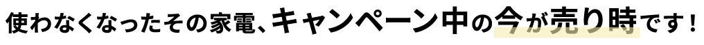 使わなくなったその家電、キャンペーン中の今が売り時です!