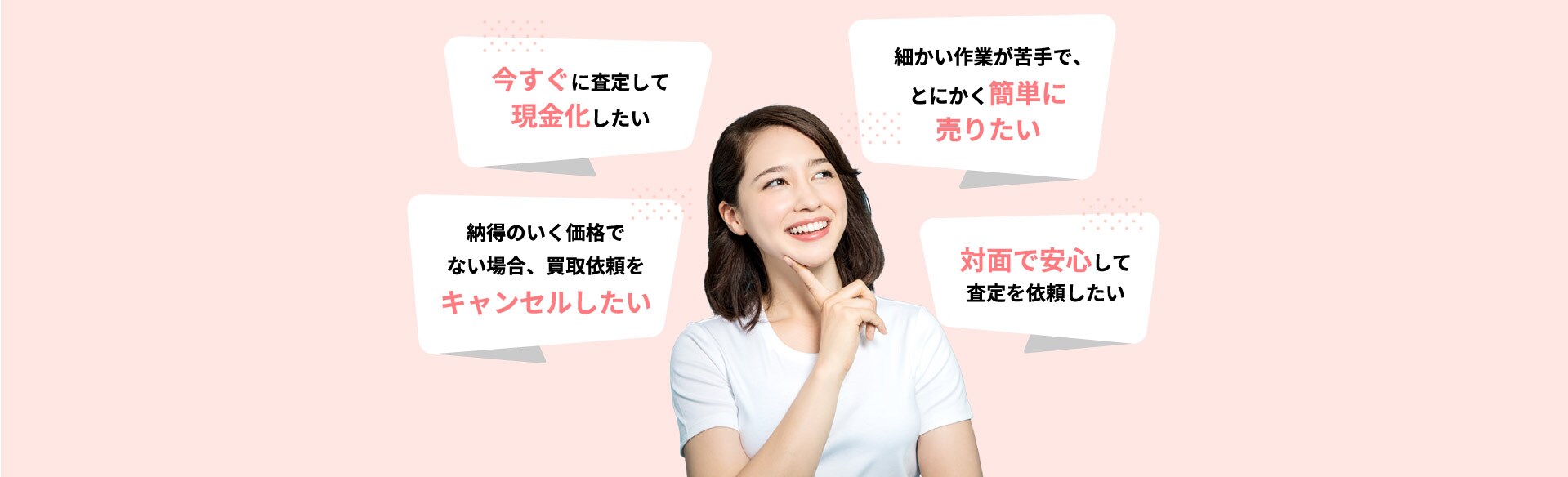 今すぐに査定して現金化したい 細かい作業が苦手で、とにかく簡単に売りたい 納得のいく価格でない場合、買取依頼をキャンセルしたい 対面で安心して査定を依頼したい