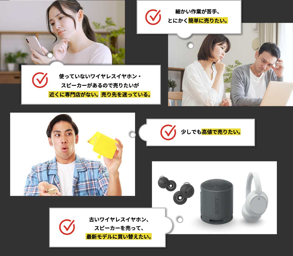 細かい作業が苦手、とにかく簡単に売りたい。 使っていないワイヤレスイヤホン・スピーカーがあるので売りたいが近くに専門店がない。売り先を迷っている。 少しでも高値で売りたい。古いワイヤレスイヤホン、スピーカーを売って、最新モデルに買い替えたい。