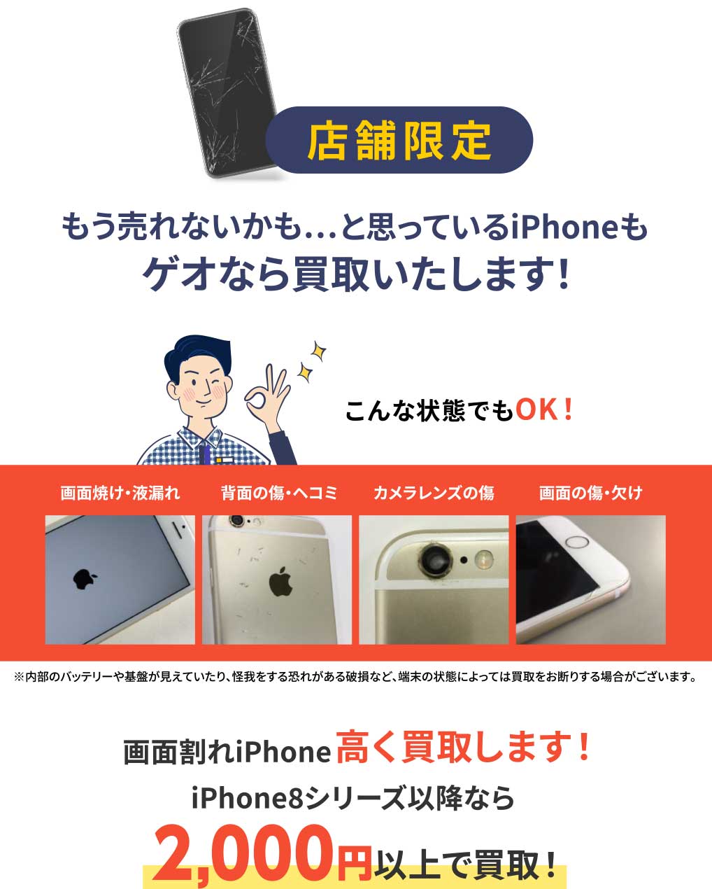 店舗限定 もう売れないかも…と思っているiPhoneもゲオなら買取いたします！ 画面割れiPhone高く買取します! iPhone8シリーズ以降なら2,000円以上で買取!