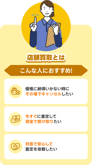 店舗買取とは こんな人におすすめ！ 価格に納得いかない時にその場でキャンセルしたい／今すぐに査定して現金で受け取りたい／対面で安心して査定を依頼したい