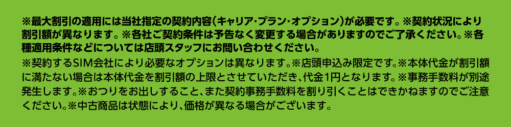 ※最大割引の適用には当社指定の契約内容（キャリア・プラン・オプション）が必要です。※契約状況により割引額が異なります。※各社ご契約条件は予告なく変更する場合がありますのでご了承ください。※各種適用条件などについては店頭スタッフにお問い合わせください。※契約するSIM会社により必要なオプションは異なります。※店頭申込み限定です。※本体代金が割引額に満たない場合は本体代金を割引額の上限とさせていただき、代金1円となります。※事務手数料が別途発生します。※おつりをお出しすること、また契約事務手数料を割り引くことはできかねますのでご注意ください。※中古商品は状態により、価格が異なる場合がございます。