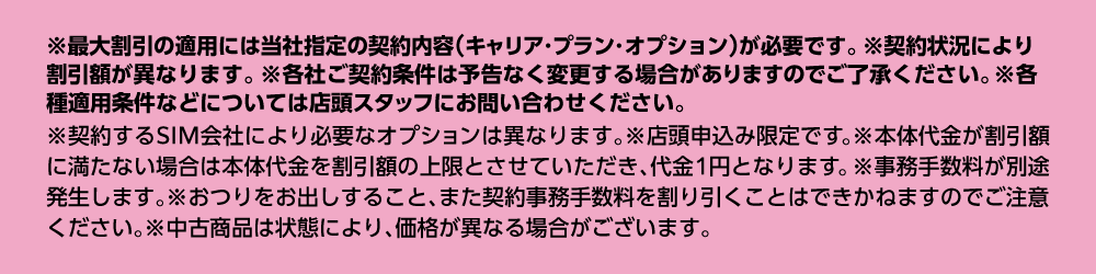 ※最大割引の適用には当社指定の契約内容（キャリア・プラン・オプション）が必要です。各種適用条件などについては店頭スタッフにお問い合わせください。