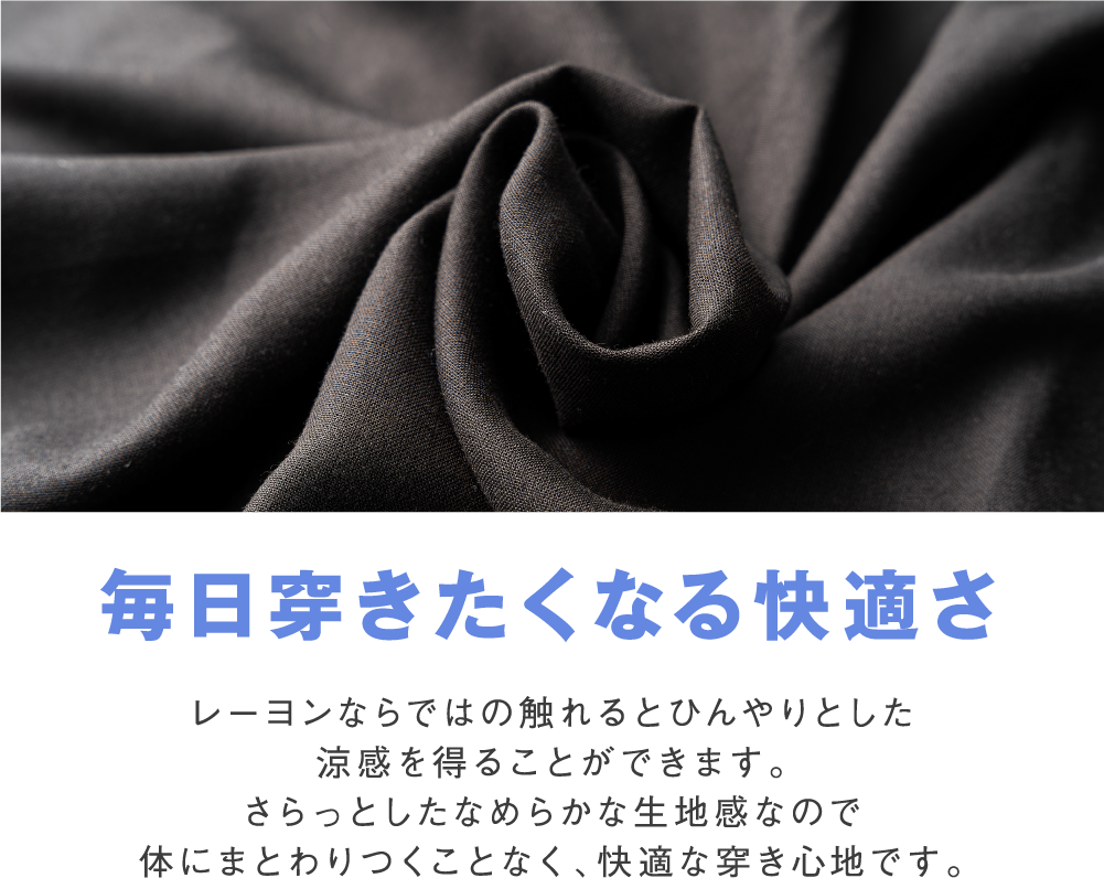 毎日穿きたくなる快適さ レーヨンならではの触れるとひんやりとした涼感を得ることができます。さらっとしたなめらかな生地感なので体にまとわりつくことなく、快適な穿き心地です。