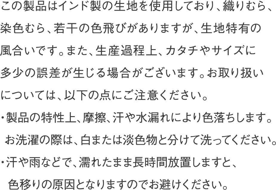 この製品はインド製の生地を使用しており、織りむら、染色むら、若干の色飛びがありますが、生地特有の風合いです。また、生産過程上、カタチやサイズに多少の誤差が生じる場合がございます。お取り扱いについては、以下の点にご注意ください。・製品の特性上、摩擦、汗や水漏れにより色落ちします。お洗濯の際は、白または淡色物と分けて洗ってください。・汗や雨などで、濡れたまま長時間放置しますと、色移りの原因となりますのでお避けください。