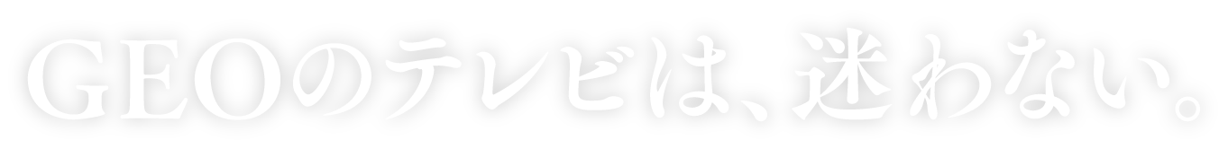 GEOのテレビは、迷わない。