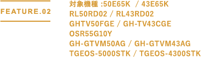 FEATURE.02 対象機種 : GH-GTV50AG-BK / 50E65G / 43E65G / GH-TV43BGEBK / AX-MSK50 / AX-MSK43